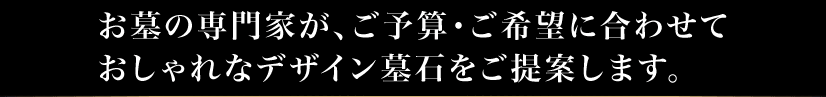 お墓の専門家が、ご予算・ご希望に合わせておしゃれなデザイン墓石を提案します。