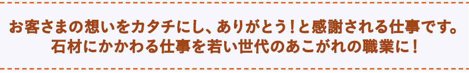 お客さまの想いをカタチにし、ありがとう！って感謝される仕事です。石材にかかわる仕事を若い世代のあこがれの職業に！