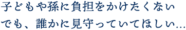 子どもや孫に負担をかけたくないでも、誰かに見守っていてほしい…